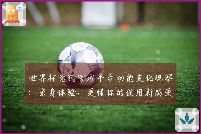 世界杯竞猜官方平台功能变化观察：亲身体验，更懂你的使用新感受