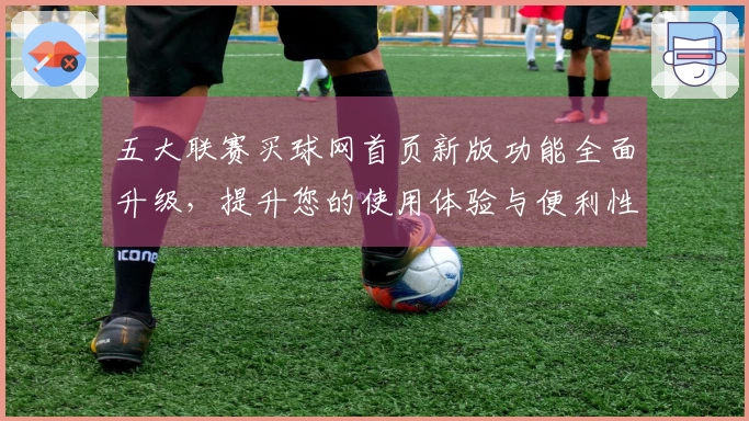 五大联赛买球网首页新版功能全面升级,提升您的使用体验与便利性