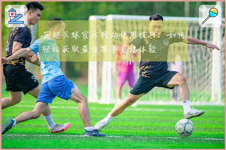 英超买球官方网站使用技巧:如何轻松获取最佳赛事直播体验