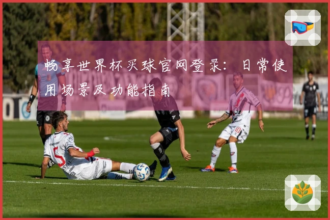 畅享世界杯买球官网登录：日常使用场景及功能指南