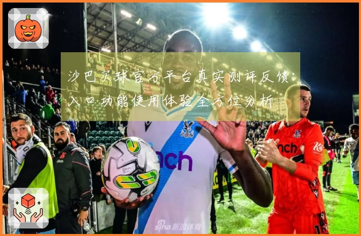 沙巴买球官方平台真实测评反馈:入口功能使用体验全方位分析