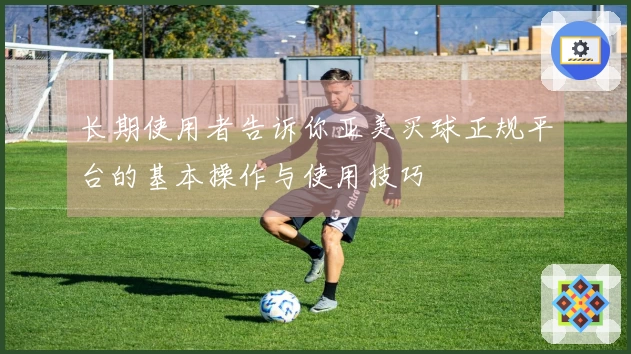 长期使用者告诉你亚美买球正规平台的基本操作与使用技巧