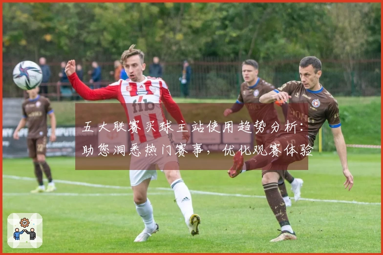 五大联赛买球主站使用趋势分析:助您洞悉热门赛事,优化观赛体验