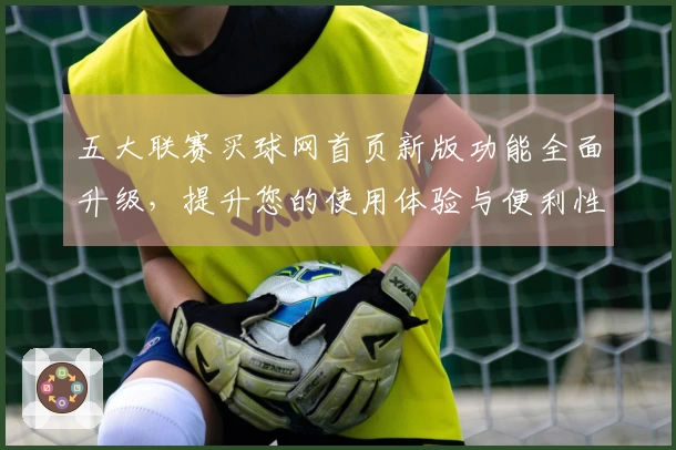 五大联赛买球网首页新版功能全面升级，提升您的使用体验与便利性